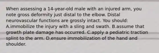 When assessing a 14-year-old male with an injured arm, you note gross deformity just distal to the elbow. Distal neurovascular functions are grossly intact. You should: A.immobilize the injury with a sling and swath. B.assume that growth plate damage has occurred. C.apply a pediatric traction splint to the arm. D.ensure immobilization of the hand and shoulder.