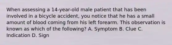 When assessing a​ 14-year-old male patient that has been involved in a bicycle​ accident, you notice that he has a small amount of blood coming from his left forearm. This observation is known as which of the​ following? A. Symptom B. Clue C. Indication D. Sign