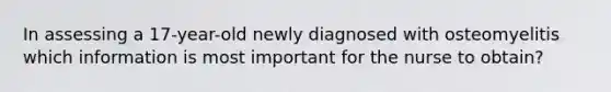 In assessing a 17-year-old newly diagnosed with osteomyelitis which information is most important for the nurse to obtain?