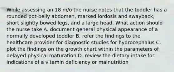 While assessing an 18 m/o the nurse notes that the toddler has a rounded pot-belly abdomen, marked lordosis and swayback, short slightly bowed legs, and a large head. What action should the nurse take A. document general physical appearance of a normally developed toddler B. refer the findings to the healthcare provider for diagnostic studies for hydrocephalus C. plot the findings on the growth chart within the parameters of delayed physical maturation D. review the dietary intake for indications of a vitamin deficiency or malnutrition