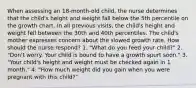 When assessing an 18-month-old child, the nurse determines that the child's height and weight fall below the 5th percentile on the growth chart. In all previous visits, the child's height and weight fell between the 30th and 40th percentiles. The child's mother expresses concern about the slowed growth rate. How should the nurse respond? 1. "What do you feed your child?" 2. "Don't worry. Your child is bound to have a growth spurt soon." 3. "Your child's height and weight must be checked again in 1 month." 4. "How much weight did you gain when you were pregnant with this child?"