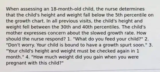 When assessing an 18-month-old child, the nurse determines that the child's height and weight fall below the 5th percentile on the growth chart. In all previous visits, the child's height and weight fell between the 30th and 40th percentiles. The child's mother expresses concern about the slowed growth rate. How should the nurse respond? 1. "What do you feed your child?" 2. "Don't worry. Your child is bound to have a growth spurt soon." 3. "Your child's height and weight must be checked again in 1 month." 4. "How much weight did you gain when you were pregnant with this child?"