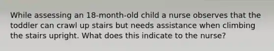 While assessing an 18-month-old child a nurse observes that the toddler can crawl up stairs but needs assistance when climbing the stairs upright. What does this indicate to the nurse?