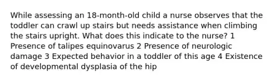 While assessing an 18-month-old child a nurse observes that the toddler can crawl up stairs but needs assistance when climbing the stairs upright. What does this indicate to the nurse? 1 Presence of talipes equinovarus 2 Presence of neurologic damage 3 Expected behavior in a toddler of this age 4 Existence of developmental dysplasia of the hip