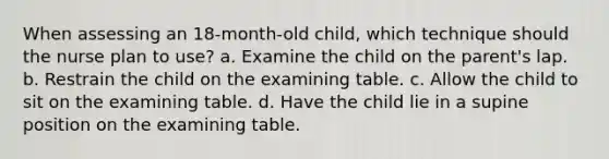 When assessing an 18-month-old child, which technique should the nurse plan to use? a. Examine the child on the parent's lap. b. Restrain the child on the examining table. c. Allow the child to sit on the examining table. d. Have the child lie in a supine position on the examining table.