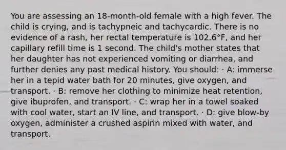 You are assessing an 18-month-old female with a high fever. The child is crying, and is tachypneic and tachycardic. There is no evidence of a rash, her rectal temperature is 102.6°F, and her capillary refill time is 1 second. The child's mother states that her daughter has not experienced vomiting or diarrhea, and further denies any past medical history. You should: · A: immerse her in a tepid water bath for 20 minutes, give oxygen, and transport. · B: remove her clothing to minimize heat retention, give ibuprofen, and transport. · C: wrap her in a towel soaked with cool water, start an IV line, and transport. · D: give blow-by oxygen, administer a crushed aspirin mixed with water, and transport.