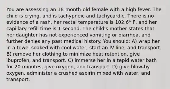 You are assessing an 18-month-old female with a high fever. The child is crying, and is tachypneic and tachycardic. There is no evidence of a rash, her rectal temperature is 102.6° F, and her capillary refill time is 1 second. The child's mother states that her daughter has not experienced vomiting or diarrhea, and further denies any past medical history. You should: A) wrap her in a towel soaked with cool water, start an IV line, and transport. B) remove her clothing to minimize heat retention, give ibuprofen, and transport. C) immerse her in a tepid water bath for 20 minutes, give oxygen, and transport. D) give blow-by oxygen, administer a crushed aspirin mixed with water, and transport.