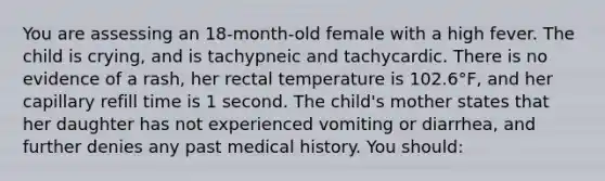 You are assessing an 18-month-old female with a high fever. The child is crying, and is tachypneic and tachycardic. There is no evidence of a rash, her rectal temperature is 102.6°F, and her capillary refill time is 1 second. The child's mother states that her daughter has not experienced vomiting or diarrhea, and further denies any past medical history. You should: