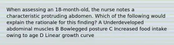 When assessing an 18-month-old, the nurse notes a characteristic protruding abdomen. Which of the following would explain the rationale for this finding? A Underdeveloped abdominal muscles B Bowlegged posture C Increased food intake owing to age D Linear growth curve