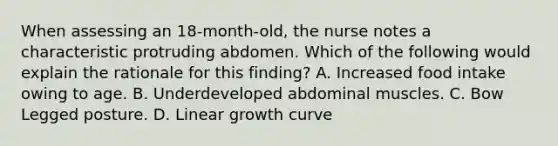 When assessing an 18-month-old, the nurse notes a characteristic protruding abdomen. Which of the following would explain the rationale for this finding? A. Increased food intake owing to age. B. Underdeveloped abdominal muscles. C. Bow Legged posture. D. Linear growth curve