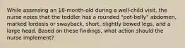 While assessing an 18-month-old during a well-child visit, the nurse notes that the toddler has a rounded "pot-belly" abdomen, marked lordosis or swayback, short, slightly bowed legs, and a large head. Based on these findings, what action should the nurse implement?