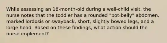 While assessing an 18-month-old during a well-child visit, the nurse notes that the toddler has a rounded "pot-belly" abdomen, marked lordosis or swayback, short, slightly bowed legs, and a large head. Based on these findings, what action should the nurse implement?