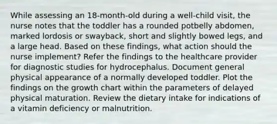 While assessing an 18-month-old during a well-child visit, the nurse notes that the toddler has a rounded potbelly abdomen, marked lordosis or swayback, short and slightly bowed legs, and a large head. Based on these findings, what action should the nurse implement? Refer the findings to the healthcare provider for diagnostic studies for hydrocephalus. Document general physical appearance of a normally developed toddler. Plot the findings on the growth chart within the parameters of delayed physical maturation. Review the dietary intake for indications of a vitamin deficiency or malnutrition.