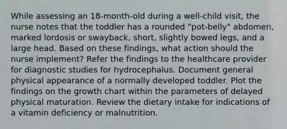 While assessing an 18-month-old during a well-child visit, the nurse notes that the toddler has a rounded "pot-belly" abdomen, marked lordosis or swayback, short, slightly bowed legs, and a large head. Based on these findings, what action should the nurse implement? Refer the findings to the healthcare provider for diagnostic studies for hydrocephalus. Document general physical appearance of a normally developed toddler. Plot the findings on the growth chart within the parameters of delayed physical maturation. Review the dietary intake for indications of a vitamin deficiency or malnutrition.