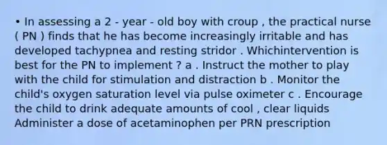 • In assessing a 2 - year - old boy with croup , the practical nurse ( PN ) finds that he has become increasingly irritable and has developed tachypnea and resting stridor . Whichintervention is best for the PN to implement ? a . Instruct the mother to play with the child for stimulation and distraction b . Monitor the child's oxygen saturation level via pulse oximeter c . Encourage the child to drink adequate amounts of cool , clear liquids Administer a dose of acetaminophen per PRN prescription