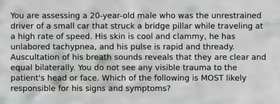 You are assessing a 20-year-old male who was the unrestrained driver of a small car that struck a bridge pillar while traveling at a high rate of speed. His skin is cool and clammy, he has unlabored tachypnea, and his pulse is rapid and thready. Auscultation of his breath sounds reveals that they are clear and equal bilaterally. You do not see any visible trauma to the patient's head or face. Which of the following is MOST likely responsible for his signs and symptoms?