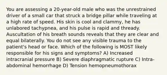 You are assessing a 20-year-old male who was the unrestrained driver of a small car that struck a bridge pillar while traveling at a high rate of speed. His skin is cool and clammy, he has unlabored tachypnea, and his pulse is rapid and thready. Auscultation of his breath sounds reveals that they are clear and equal bilaterally. You do not see any visible trauma to the patient's head or face. Which of the following is MOST likely responsible for his signs and symptoms? A) Increased intracranial pressure B) Severe diaphragmatic rupture C) Intra-abdominal hemorrhage D) Tension hemopneumothorax