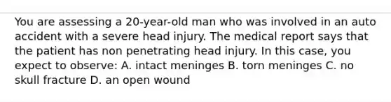 You are assessing a 20-year-old man who was involved in an auto accident with a severe head injury. The medical report says that the patient has non penetrating head injury. In this case, you expect to observe: A. intact meninges B. torn meninges C. no skull fracture D. an open wound