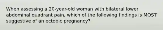 When assessing a 20-year-old woman with bilateral lower abdominal quadrant pain, which of the following findings is MOST suggestive of an ectopic pregnancy?