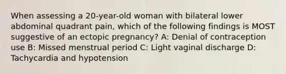 When assessing a 20-year-old woman with bilateral lower abdominal quadrant pain, which of the following findings is MOST suggestive of an ectopic pregnancy? A: Denial of contraception use B: Missed menstrual period C: Light vaginal discharge D: Tachycardia and hypotension