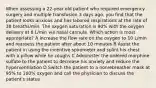 When assessing a 22-year old patient who required emergency surgery and multiple transfusion 3 days ago, you find that the patient looks anxious and has labored respirations at the rate of 38 breaths/min. The oxygen saturation is 90% with the oxygen delivery at 6 L/min via nasal cannula. Which action is most appropriate? A Increase the flow rate on the oxygen to 10 L/min and reassess the patient after about 10 minutes B Assist the patient in using the incentive spirometer and splint his chest with a pillow while he coughs C Administer the ordered morphine sulfate to the patient to decrease his anxiety and reduce the hyperventilation D Switch the patient to a nonrebreather mask at 95% to 100% oxygen and call the physician to discuss the patient's status