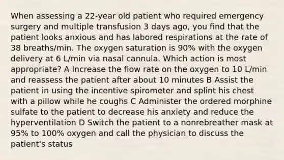 When assessing a 22-year old patient who required emergency surgery and multiple transfusion 3 days ago, you find that the patient looks anxious and has labored respirations at the rate of 38 breaths/min. The oxygen saturation is 90% with the oxygen delivery at 6 L/min via nasal cannula. Which action is most appropriate? A Increase the flow rate on the oxygen to 10 L/min and reassess the patient after about 10 minutes B Assist the patient in using the incentive spirometer and splint his chest with a pillow while he coughs C Administer the ordered morphine sulfate to the patient to decrease his anxiety and reduce the hyperventilation D Switch the patient to a nonrebreather mask at 95% to 100% oxygen and call the physician to discuss the patient's status