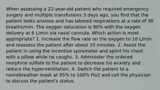 When assessing a 22-year-old patient who required emergency surgery and multiple transfusions 3 days ago, you find that the patient looks anxious and has labored respirations at a rate of 38 breaths/min. The oxygen saturation is 90% with the oxygen delivery at 6 L/min via nasal cannula. Which action is most appropriate? 1. Increase the flow rate on the oxygen to 10 L/min and reassess the patient after about 10 minutes. 2. Assist the patient in using the incentive spirometer and splint his chest with a pillow while he coughs. 3. Administer the ordered morphine sulfate to the patient to decrease his anxiety and reduce the hyperventilation. 4. Switch the patient to a nonrebreather mask at 95% to 100% Fio2 and call the physician to discuss the patient's status.