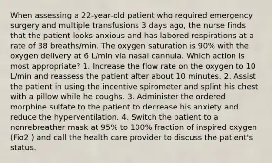 When assessing a 22-year-old patient who required emergency surgery and multiple transfusions 3 days ago, the nurse finds that the patient looks anxious and has labored respirations at a rate of 38 breaths/min. The oxygen saturation is 90% with the oxygen delivery at 6 L/min via nasal cannula. Which action is most appropriate? 1. Increase the flow rate on the oxygen to 10 L/min and reassess the patient after about 10 minutes. 2. Assist the patient in using the incentive spirometer and splint his chest with a pillow while he coughs. 3. Administer the ordered morphine sulfate to the patient to decrease his anxiety and reduce the hyperventilation. 4. Switch the patient to a nonrebreather mask at 95% to 100% fraction of inspired oxygen (Fio2 ) and call the health care provider to discuss the patient's status.