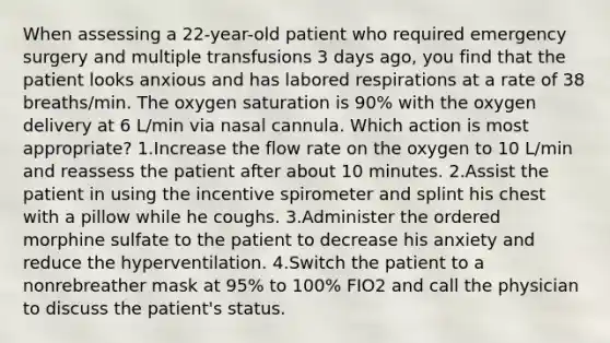 When assessing a 22-year-old patient who required emergency surgery and multiple transfusions 3 days ago, you find that the patient looks anxious and has labored respirations at a rate of 38 breaths/min. The oxygen saturation is 90% with the oxygen delivery at 6 L/min via nasal cannula. Which action is most appropriate? 1.Increase the flow rate on the oxygen to 10 L/min and reassess the patient after about 10 minutes. 2.Assist the patient in using the incentive spirometer and splint his chest with a pillow while he coughs. 3.Administer the ordered morphine sulfate to the patient to decrease his anxiety and reduce the hyperventilation. 4.Switch the patient to a nonrebreather mask at 95% to 100% FIO2 and call the physician to discuss the patient's status.