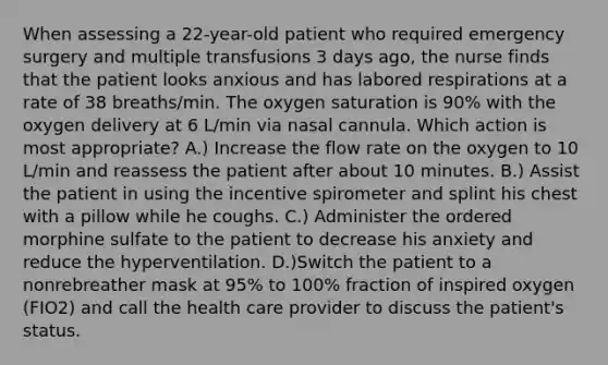 When assessing a 22-year-old patient who required emergency surgery and multiple transfusions 3 days ago, the nurse finds that the patient looks anxious and has labored respirations at a rate of 38 breaths/min. The oxygen saturation is 90% with the oxygen delivery at 6 L/min via nasal cannula. Which action is most appropriate? A.) Increase the flow rate on the oxygen to 10 L/min and reassess the patient after about 10 minutes. B.) Assist the patient in using the incentive spirometer and splint his chest with a pillow while he coughs. C.) Administer the ordered morphine sulfate to the patient to decrease his anxiety and reduce the hyperventilation. D.)Switch the patient to a nonrebreather mask at 95% to 100% fraction of inspired oxygen (FIO2) and call the health care provider to discuss the patient's status.