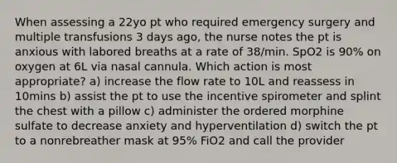 When assessing a 22yo pt who required emergency surgery and multiple transfusions 3 days ago, the nurse notes the pt is anxious with labored breaths at a rate of 38/min. SpO2 is 90% on oxygen at 6L via nasal cannula. Which action is most appropriate? a) increase the flow rate to 10L and reassess in 10mins b) assist the pt to use the incentive spirometer and splint the chest with a pillow c) administer the ordered morphine sulfate to decrease anxiety and hyperventilation d) switch the pt to a nonrebreather mask at 95% FiO2 and call the provider