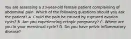 You are assessing a​ 23-year-old female patient complaining of abdominal pain. Which of the following questions should you ask the​ patient? A. Could the pain be caused by ruptured ovarian​ cysts? B. Are you experiencing ectopic​ pregnancy? C. Where are you in your menstrual​ cycle? D. Do you have pelvic inflammatory​ disease?