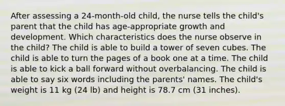 After assessing a 24-month-old child, the nurse tells the child's parent that the child has age-appropriate growth and development. Which characteristics does the nurse observe in the child? The child is able to build a tower of seven cubes. The child is able to turn the pages of a book one at a time. The child is able to kick a ball forward without overbalancing. The child is able to say six words including the parents' names. The child's weight is 11 kg (24 lb) and height is 78.7 cm (31 inches).