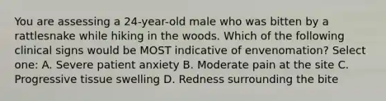 You are assessing a 24-year-old male who was bitten by a rattlesnake while hiking in the woods. Which of the following clinical signs would be MOST indicative of envenomation? Select one: A. Severe patient anxiety B. Moderate pain at the site C. Progressive tissue swelling D. Redness surrounding the bite