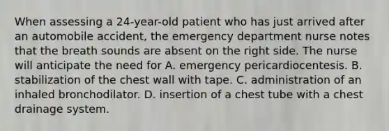 When assessing a 24-year-old patient who has just arrived after an automobile accident, the emergency department nurse notes that the breath sounds are absent on the right side. The nurse will anticipate the need for A. emergency pericardiocentesis. B. stabilization of the chest wall with tape. C. administration of an inhaled bronchodilator. D. insertion of a chest tube with a chest drainage system.