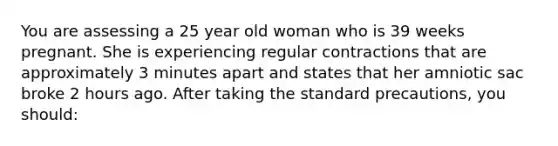 You are assessing a 25 year old woman who is 39 weeks pregnant. She is experiencing regular contractions that are approximately 3 minutes apart and states that her amniotic sac broke 2 hours ago. After taking the standard precautions, you should:
