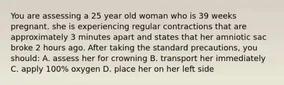 You are assessing a 25 year old woman who is 39 weeks pregnant. she is experiencing regular contractions that are approximately 3 minutes apart and states that her amniotic sac broke 2 hours ago. After taking the standard precautions, you should: A. assess her for crowning B. transport her immediately C. apply 100% oxygen D. place her on her left side