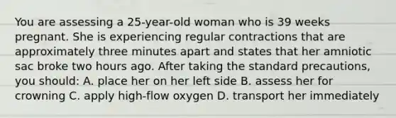 You are assessing a 25-year-old woman who is 39 weeks pregnant. She is experiencing regular contractions that are approximately three minutes apart and states that her amniotic sac broke two hours ago. After taking the standard precautions, you should: A. place her on her left side B. assess her for crowning C. apply high-flow oxygen D. transport her immediately