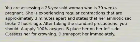 You are assessing a 25-year-old woman who is 39 weeks pregnant. She is experiencing regular contractions that are approximately 3 minutes apart and states that her amniotic sac broke 2 hours ago. After taking the standard precautions, you should: A.apply 100% oxygen. B.place her on her left side. C.assess her for crowning. D.transport her immediately.