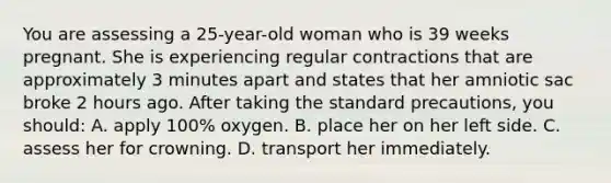 You are assessing a 25-year-old woman who is 39 weeks pregnant. She is experiencing regular contractions that are approximately 3 minutes apart and states that her amniotic sac broke 2 hours ago. After taking the standard precautions, you should: A. apply 100% oxygen. B. place her on her left side. C. assess her for crowning. D. transport her immediately.