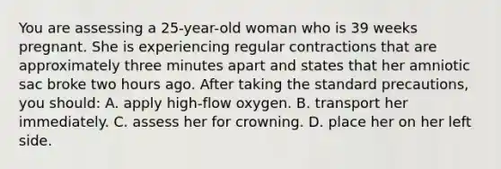 You are assessing a 25-year-old woman who is 39 weeks pregnant. She is experiencing regular contractions that are approximately three minutes apart and states that her amniotic sac broke two hours ago. After taking the standard precautions, you should: A. apply high-flow oxygen. B. transport her immediately. C. assess her for crowning. D. place her on her left side.