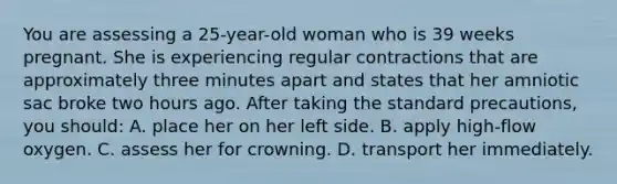 You are assessing a 25-year-old woman who is 39 weeks pregnant. She is experiencing regular contractions that are approximately three minutes apart and states that her amniotic sac broke two hours ago. After taking the standard precautions, you should: A. place her on her left side. B. apply high-flow oxygen. C. assess her for crowning. D. transport her immediately.