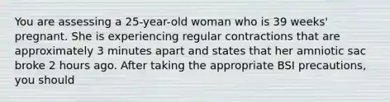 You are assessing a 25-year-old woman who is 39 weeks' pregnant. She is experiencing regular contractions that are approximately 3 minutes apart and states that her amniotic sac broke 2 hours ago. After taking the appropriate BSI precautions, you should