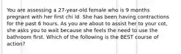 You are assessing a 27-year-old female who is 9 months pregnant with her first chi ld. She has been having contractions for the past 6 hours. As you are about to assist her to your cot, she asks you to wait because she feels the need to use the bathroom first. Which of the following is the BEST course of action?