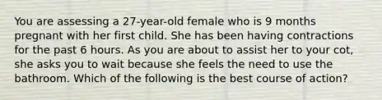 You are assessing a​ 27-year-old female who is 9 months pregnant with her first child. She has been having contractions for the past 6 hours. As you are about to assist her to your​ cot, she asks you to wait because she feels the need to use the bathroom. Which of the following is the best course of​ action?