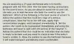 You are assessing a​ 27-year-old female who is 9 months pregnant with her first child. She has been having contractions for the past 6 hours. As you are about to assist her to your​ cot, she asks you to wait because she feels the need to use the bathroom. Which of the following is the best course of​ action? A. Advise the patient that this could be a sign of a serious​ complication, have her lie on her left​ side, apply​ high-concentration oxygen, and transport immediately. B. Tell the patient she needs to be transported immediately and using the bathroom will have to wait until she arrives at the hospital. C. Advise the patient that this could be an indication that the baby is ready to be born and you need to check to see if the​ baby's head is visible. D. Allow the patient to use the bathroom because it will make transport and delivery more comfortable.