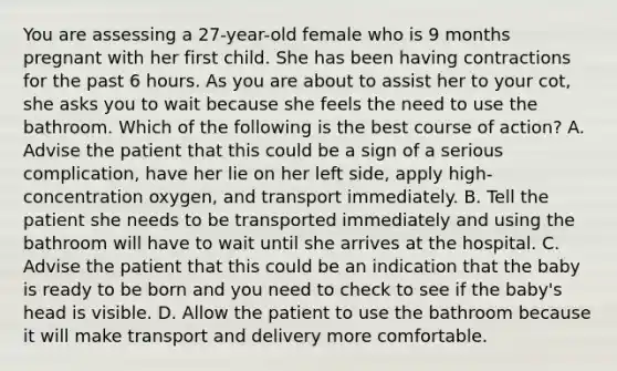 You are assessing a​ 27-year-old female who is 9 months pregnant with her first child. She has been having contractions for the past 6 hours. As you are about to assist her to your​ cot, she asks you to wait because she feels the need to use the bathroom. Which of the following is the best course of​ action? A. Advise the patient that this could be a sign of a serious​ complication, have her lie on her left​ side, apply​ high-concentration oxygen, and transport immediately. B. Tell the patient she needs to be transported immediately and using the bathroom will have to wait until she arrives at the hospital. C. Advise the patient that this could be an indication that the baby is ready to be born and you need to check to see if the​ baby's head is visible. D. Allow the patient to use the bathroom because it will make transport and delivery more comfortable.