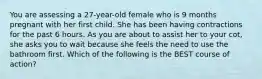 You are assessing a 27-year-old female who is 9 months pregnant with her first child. She has been having contractions for the past 6 hours. As you are about to assist her to your cot, she asks you to wait because she feels the need to use the bathroom first. Which of the following is the BEST course of action?