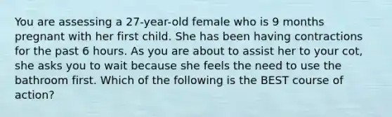 You are assessing a 27-year-old female who is 9 months pregnant with her first child. She has been having contractions for the past 6 hours. As you are about to assist her to your cot, she asks you to wait because she feels the need to use the bathroom first. Which of the following is the BEST course of action?