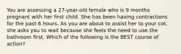 You are assessing a​ 27-year-old female who is 9 months pregnant with her first child. She has been having contractions for the past 6 hours. As you are about to assist her to your​ cot, she asks you to wait because she feels the need to use the bathroom first. Which of the following is the BEST course of​ action?